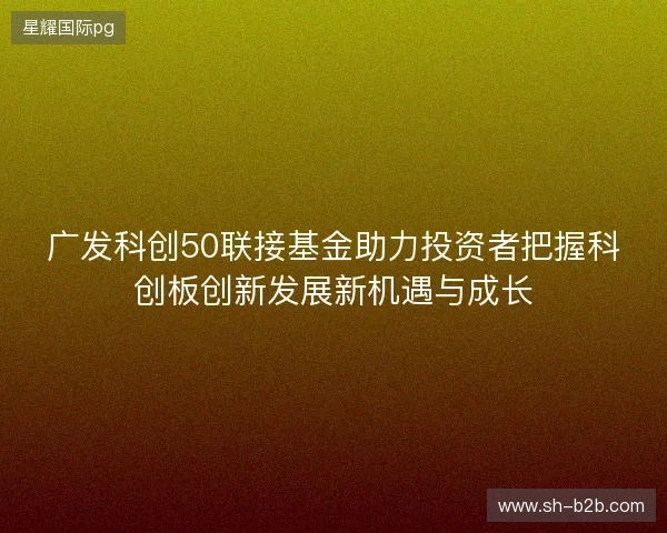 广发科创50联接基金助力投资者把握科创板创新发展新机遇与成长