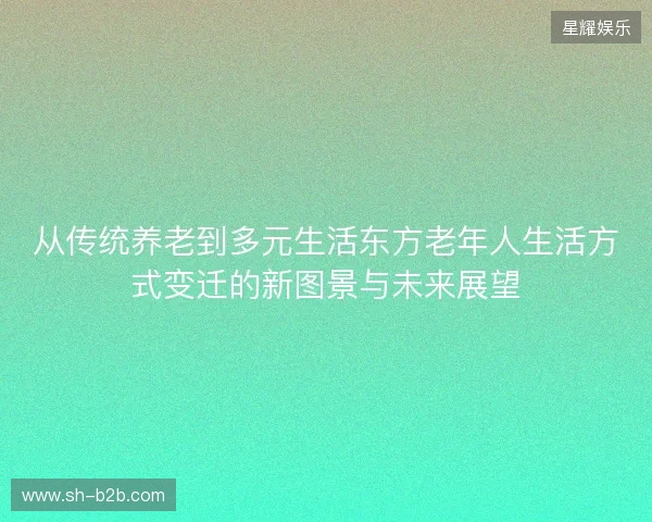 从传统养老到多元生活东方老年人生活方式变迁的新图景与未来展望