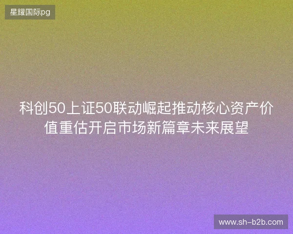 科创50上证50联动崛起推动核心资产价值重估开启市场新篇章未来展望