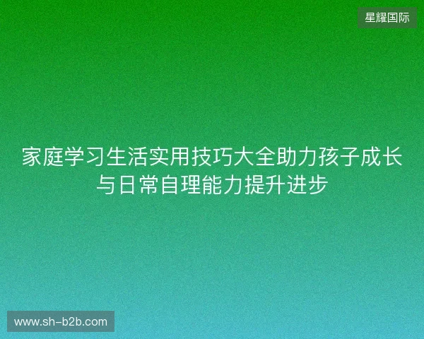 家庭学习生活实用技巧大全助力孩子成长与日常自理能力提升进步
