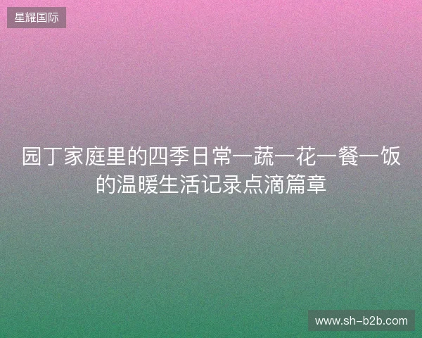 园丁家庭里的四季日常一蔬一花一餐一饭的温暖生活记录点滴篇章
