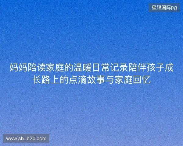 妈妈陪读家庭的温暖日常记录陪伴孩子成长路上的点滴故事与家庭回忆