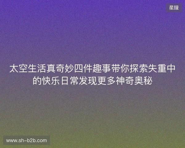 太空生活真奇妙四件趣事带你探索失重中的快乐日常发现更多神奇奥秘
